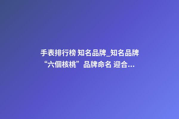 手表排行榜 知名品牌_知名品牌“六個核桃”品牌命名 迎合公眾消費心理-第1張-商標起名-玄機派